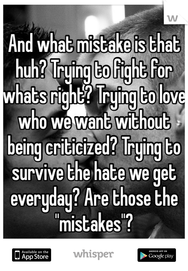 And what mistake is that huh? Trying to fight for whats right? Trying to love who we want without being criticized? Trying to survive the hate we get everyday? Are those the "mistakes"? 