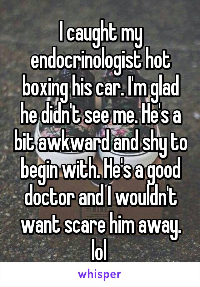 I caught my endocrinologist hot boxing his car. I'm glad he didn't see me. He's a bit awkward and shy to begin with. He's a good doctor and I wouldn't want scare him away. lol 