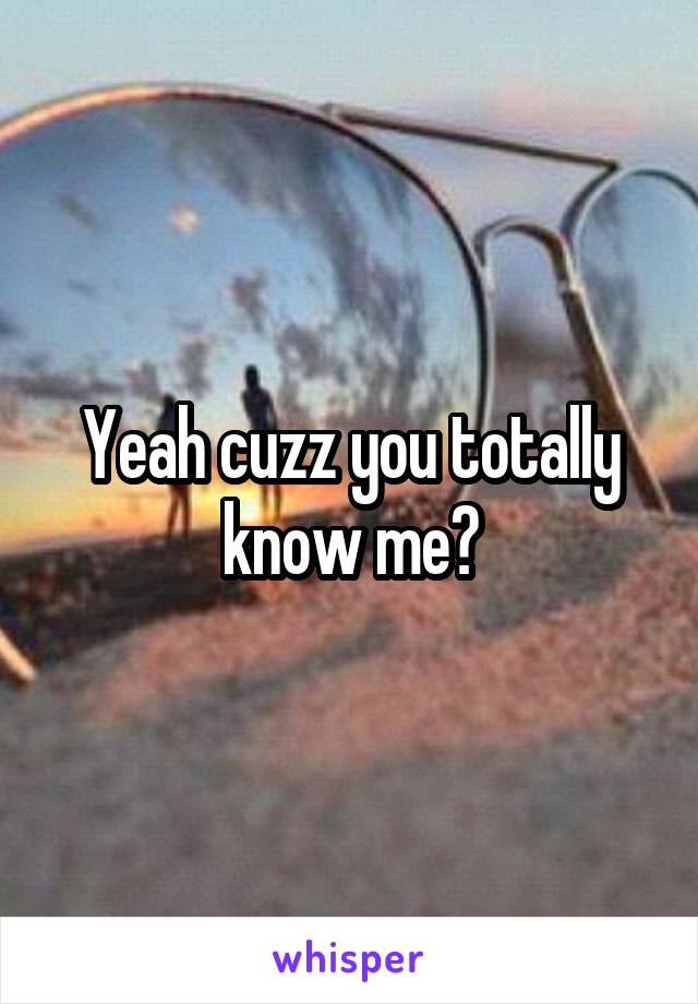 Yeah cuzz you totally know me?