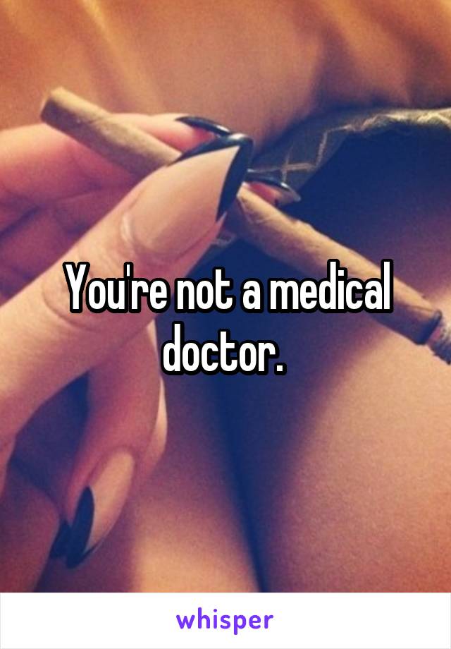 You're not a medical doctor. 