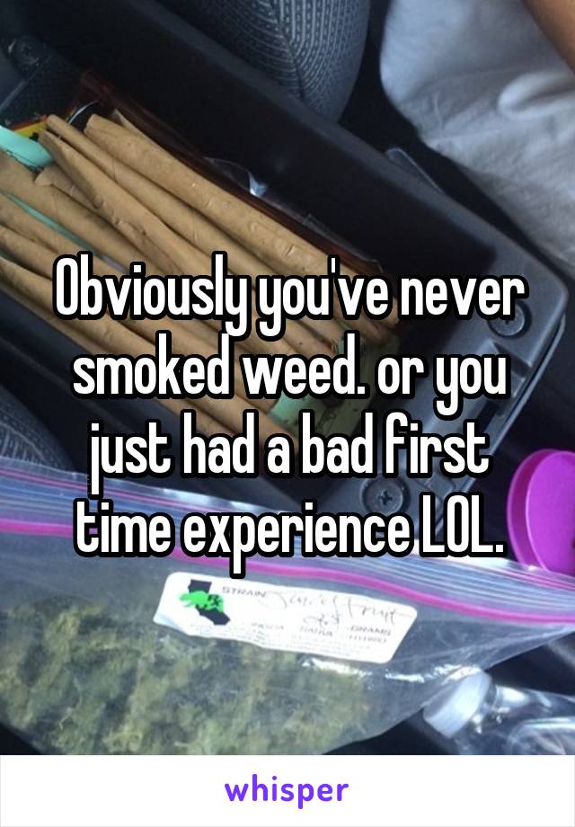 Obviously you've never smoked weed. or you just had a bad first time experience LOL.