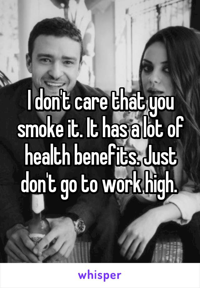 I don't care that you smoke it. It has a lot of health benefits. Just don't go to work high. 