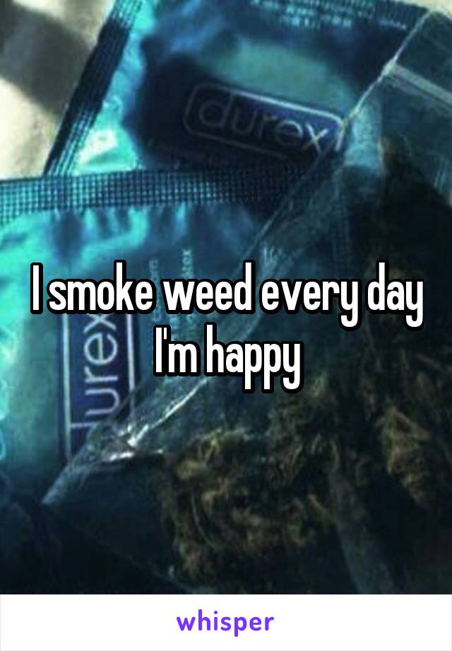 I smoke weed every day I'm happy