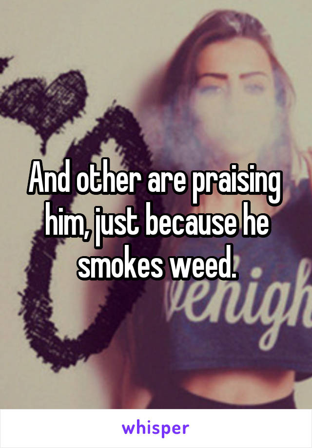 And other are praising  him, just because he smokes weed.