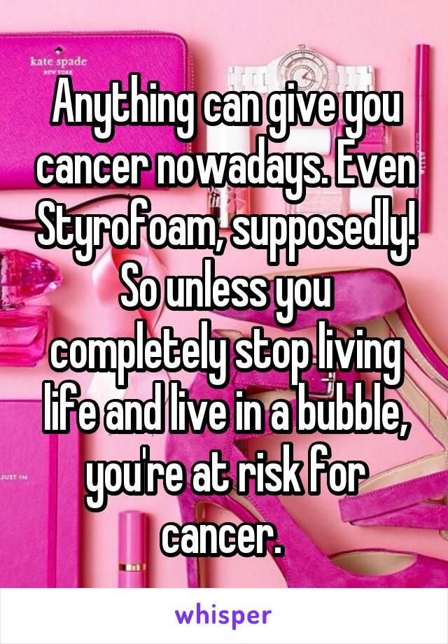 Anything can give you cancer nowadays. Even Styrofoam, supposedly! So unless you completely stop living life and live in a bubble, you're at risk for cancer. 