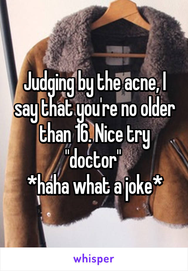 Judging by the acne, I say that you're no older than 16. Nice try "doctor" 
*haha what a joke*