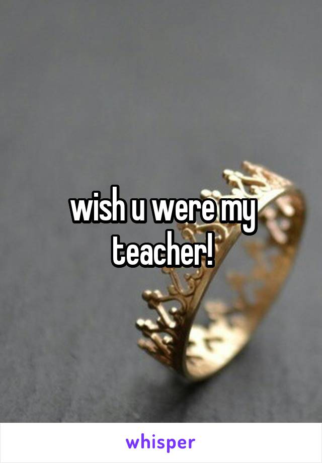 wish u were my teacher!