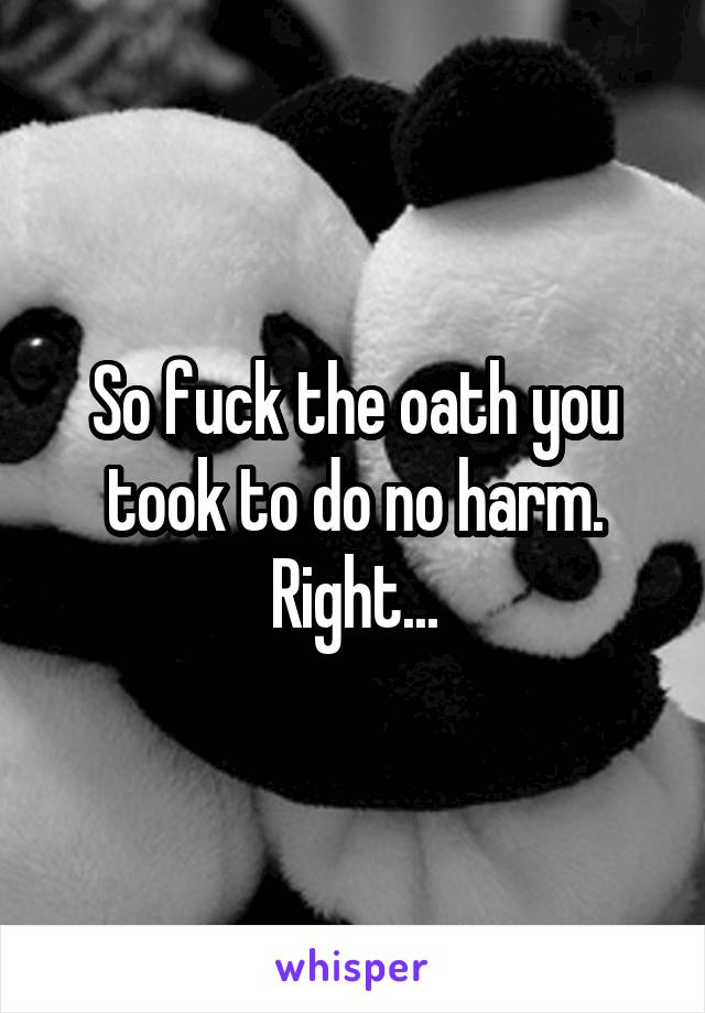 So fuck the oath you took to do no harm. Right...