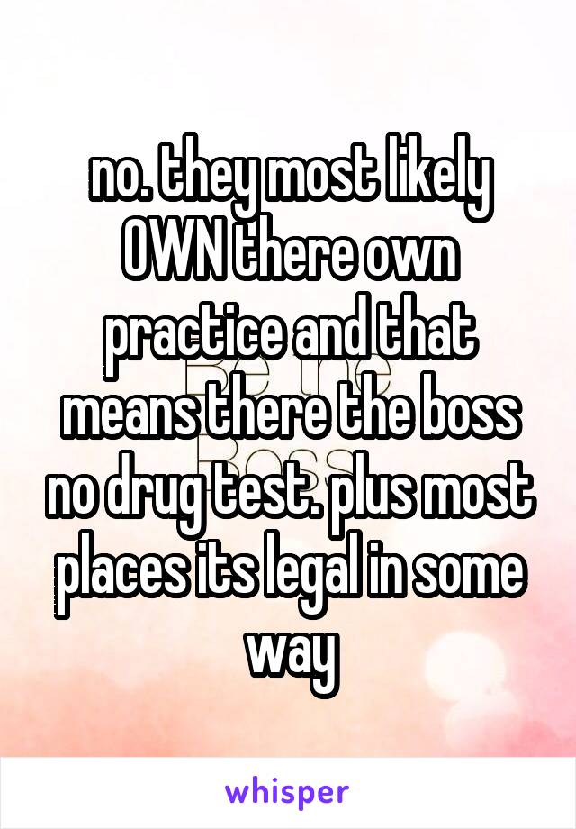 no. they most likely OWN there own practice and that means there the boss no drug test. plus most places its legal in some way