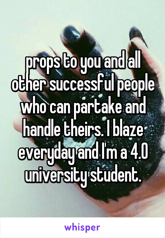 props to you and all other successful people who can partake and handle theirs. I blaze everyday and I'm a 4.0 university student.