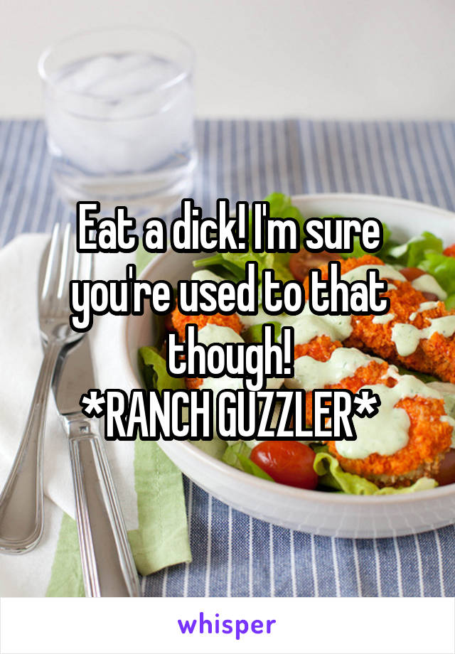 Eat a dick! I'm sure you're used to that though!
*RANCH GUZZLER*