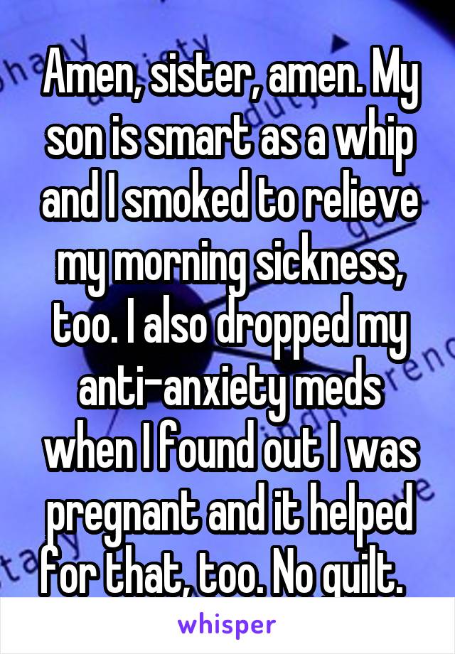 Amen, sister, amen. My son is smart as a whip and I smoked to relieve my morning sickness, too. I also dropped my anti-anxiety meds when I found out I was pregnant and it helped for that, too. No guilt.  