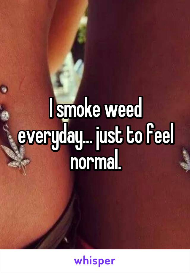 I smoke weed everyday... just to feel normal.