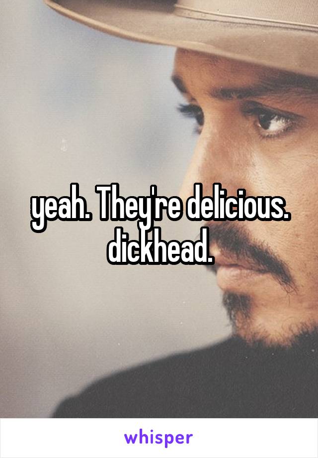 yeah. They're delicious. dickhead.