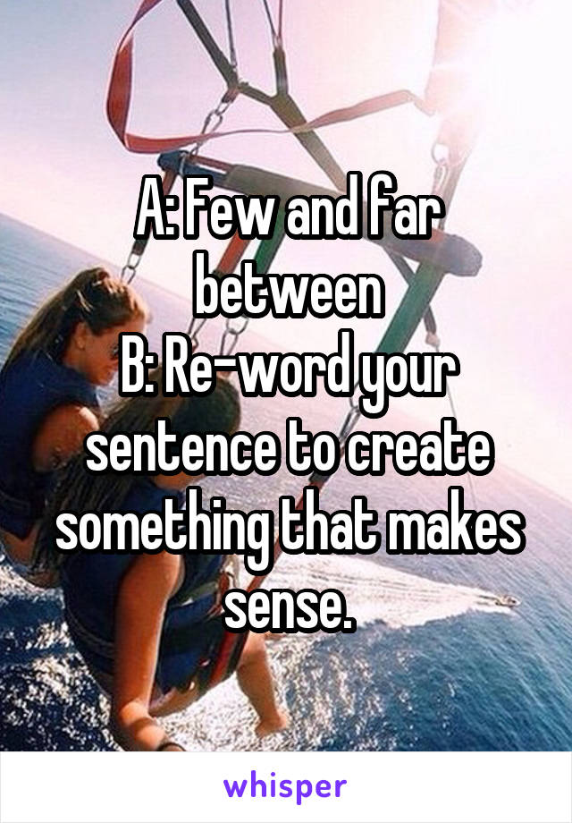 A: Few and far between
B: Re-word your sentence to create something that makes sense.