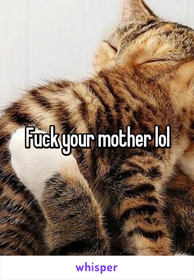 Fuck your mother lol