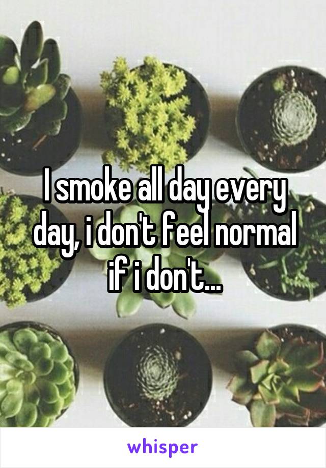 I smoke all day every day, i don't feel normal if i don't...