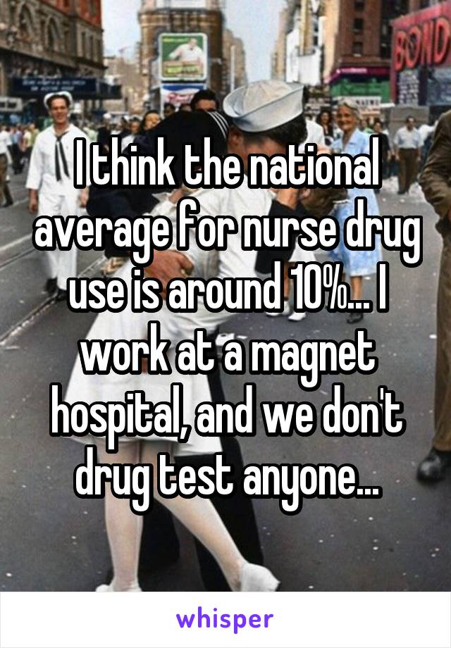 I think the national average for nurse drug use is around 10%... I work at a magnet hospital, and we don't drug test anyone...