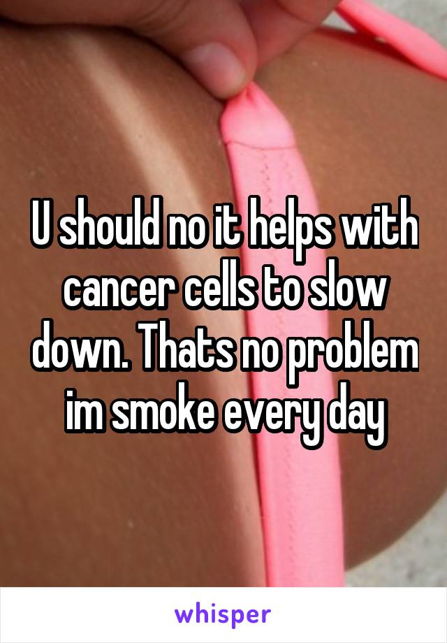 U should no it helps with cancer cells to slow down. Thats no problem im smoke every day