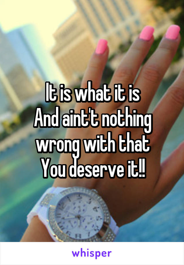 It is what it is
And aint't nothing wrong with that
You deserve it!!