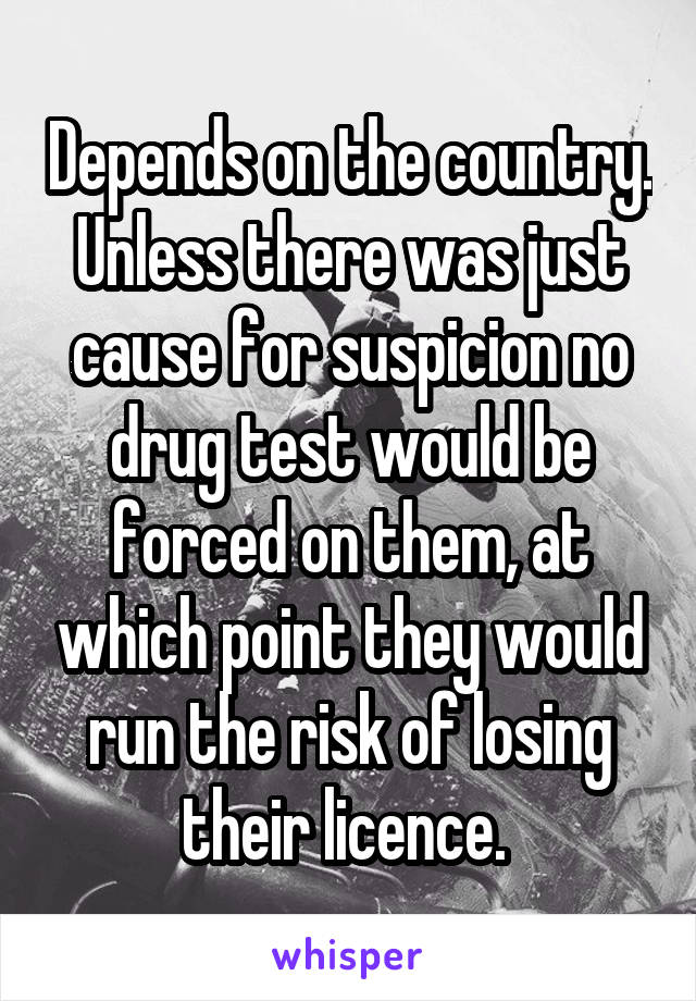 Depends on the country.
Unless there was just cause for suspicion no drug test would be forced on them, at which point they would run the risk of losing their licence. 