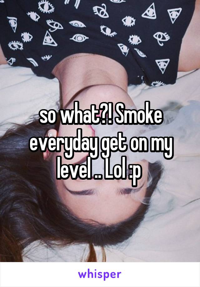 so what?! Smoke everyday get on my level .. Lol :p 