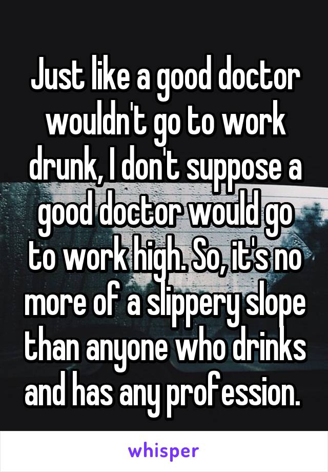 Just like a good doctor wouldn't go to work drunk, I don't suppose a good doctor would go to work high. So, it's no more of a slippery slope than anyone who drinks and has any profession. 