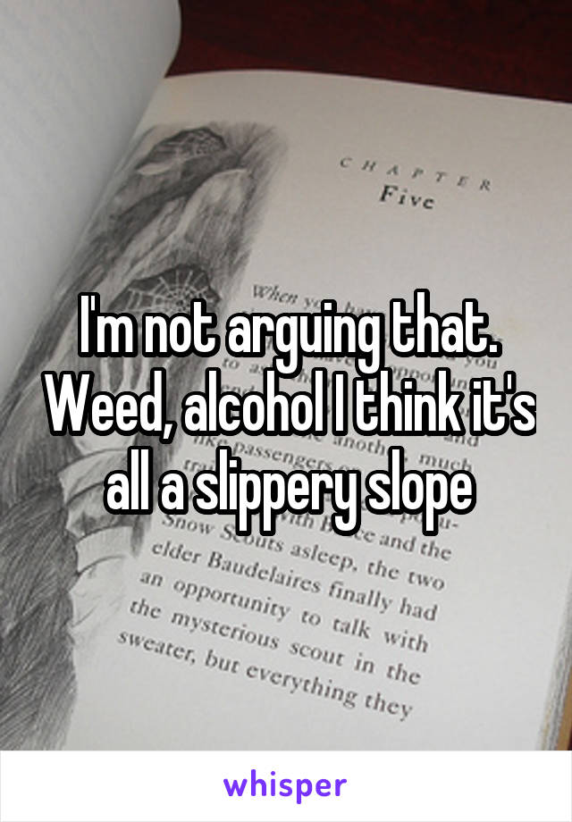 I'm not arguing that. Weed, alcohol I think it's all a slippery slope