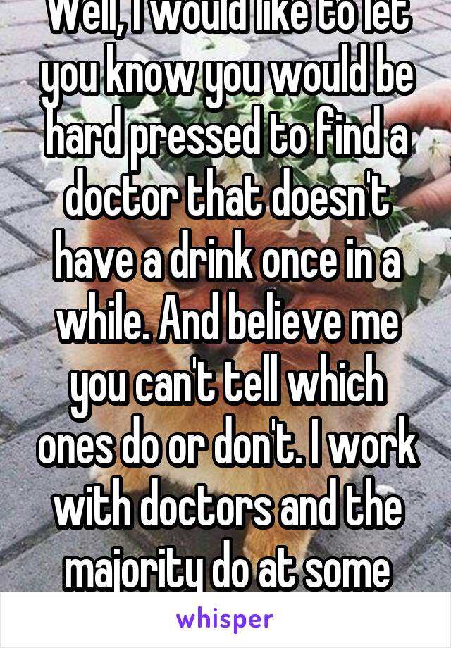 Well, I would like to let you know you would be hard pressed to find a doctor that doesn't have a drink once in a while. And believe me you can't tell which ones do or don't. I work with doctors and the majority do at some point. 