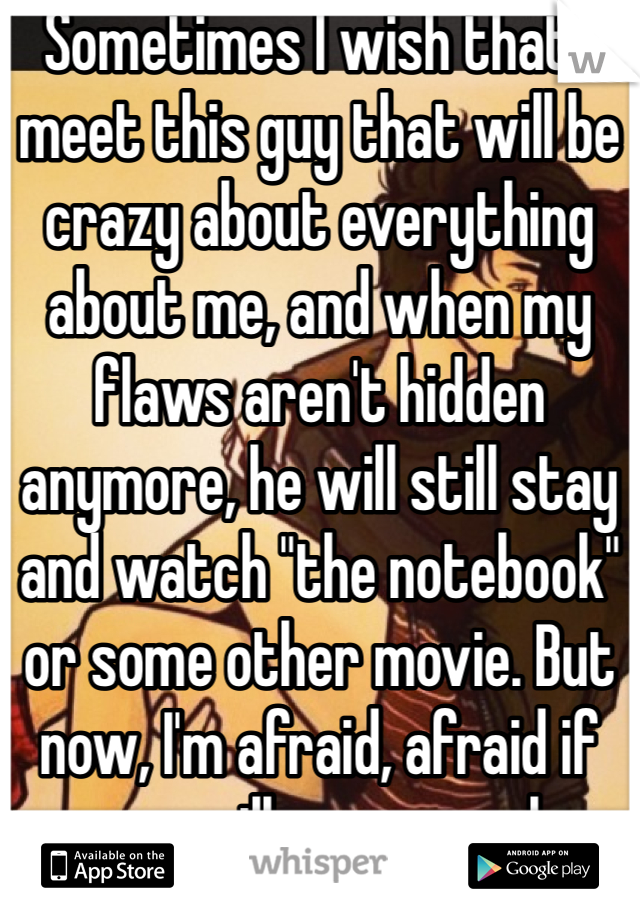 Sometimes I wish that I meet this guy that will be crazy about everything about me, and when my flaws aren't hidden anymore, he will still stay and watch "the notebook" or some other movie. But now, I'm afraid, afraid if anyone will ever even love me... Afraid of what people had done to be to be done once again 