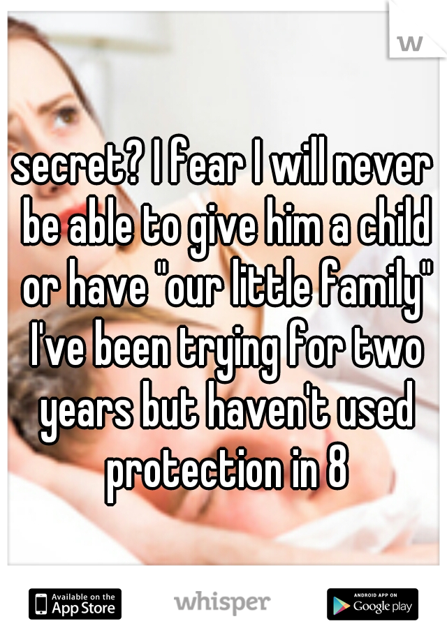 secret? I fear I will never be able to give him a child or have "our little family" I've been trying for two years but haven't used protection in 8