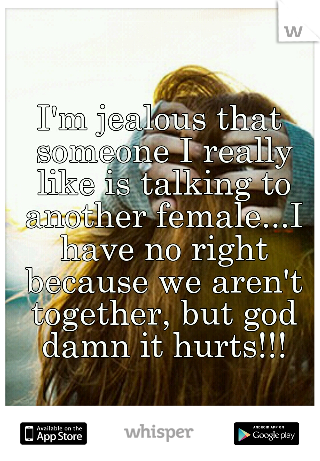 I'm jealous that someone I really like is talking to another female...I have no right because we aren't together, but god damn it hurts!!!