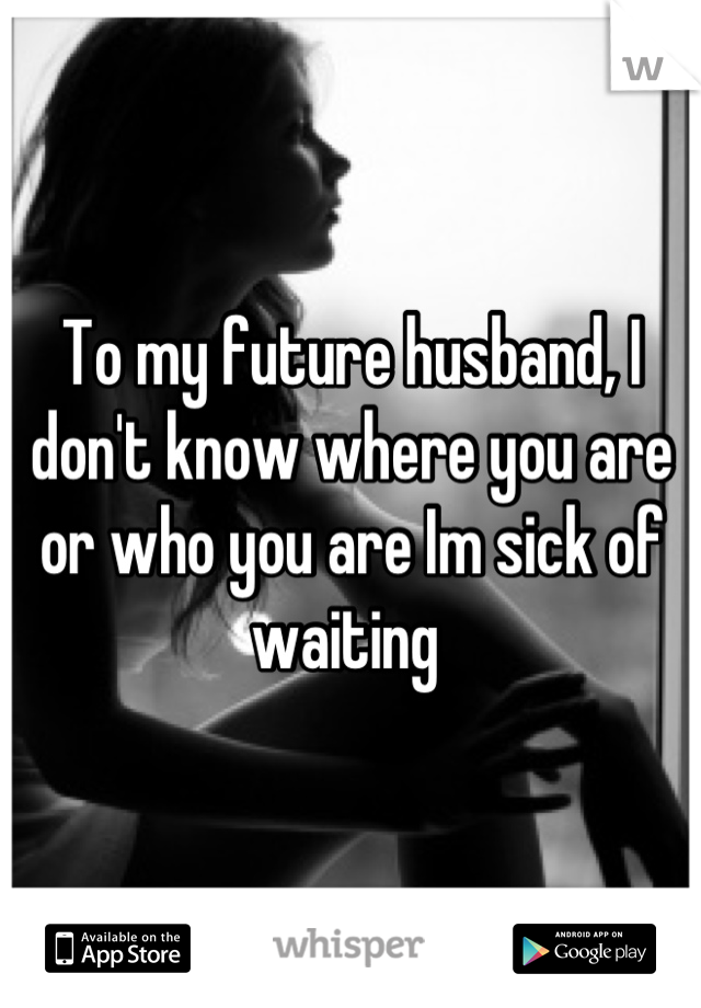 To my future husband, I don't know where you are or who you are Im sick of waiting 