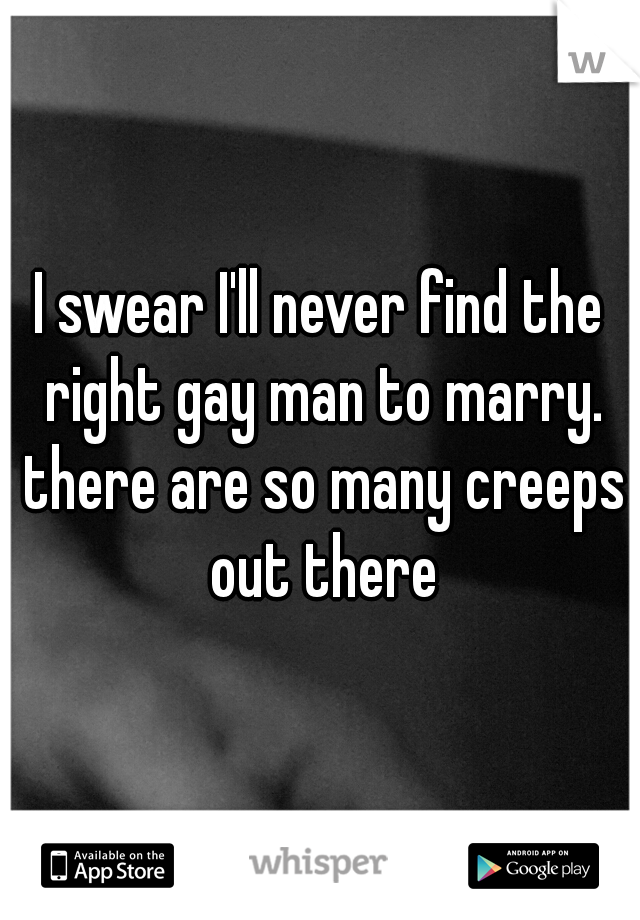 I swear I'll never find the right gay man to marry. there are so many creeps out there