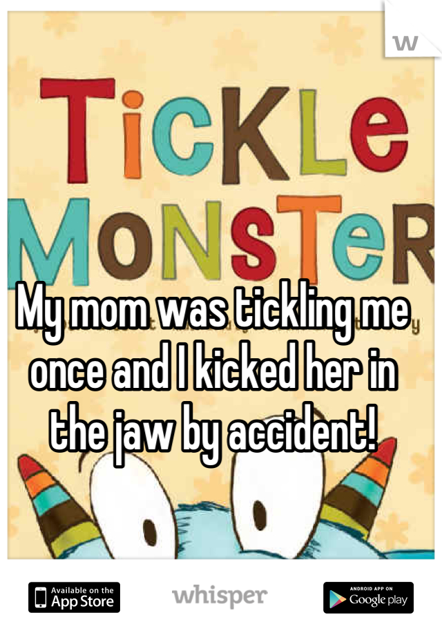 My mom was tickling me once and I kicked her in the jaw by accident!