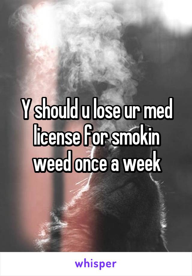 Y should u lose ur med license for smokin weed once a week