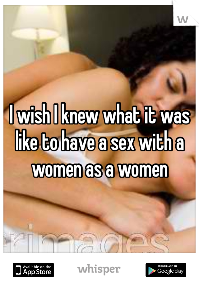 I wish I knew what it was like to have a sex with a women as a women 