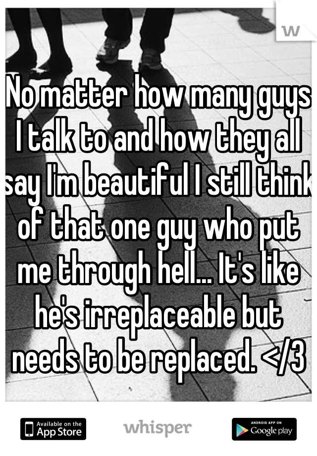 No matter how many guys I talk to and how they all say I'm beautiful I still think of that one guy who put me through hell... It's like he's irreplaceable but needs to be replaced. </3
