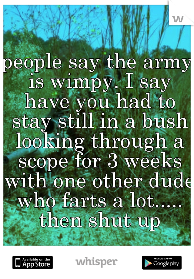 people say the army is wimpy. I say have you had to stay still in a bush looking through a scope for 3 weeks with one other dude who farts a lot..... then shut up