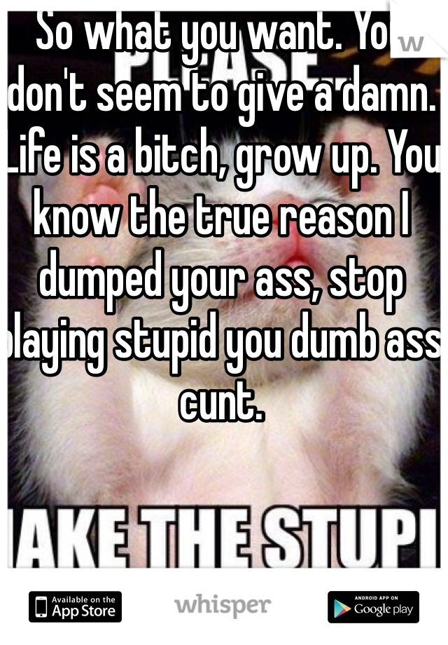 So what you want. You don't seem to give a damn. Life is a bitch, grow up. You know the true reason I dumped your ass, stop playing stupid you dumb ass cunt. 