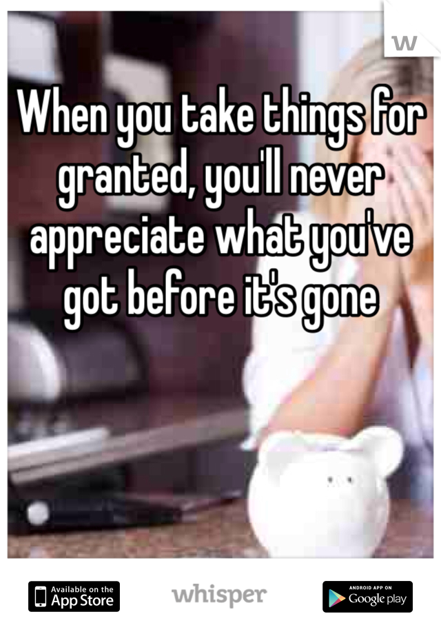 When you take things for granted, you'll never appreciate what you've got before it's gone