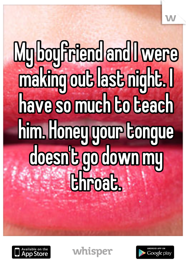 My boyfriend and I were making out last night. I have so much to teach him. Honey your tongue doesn't go down my throat.
