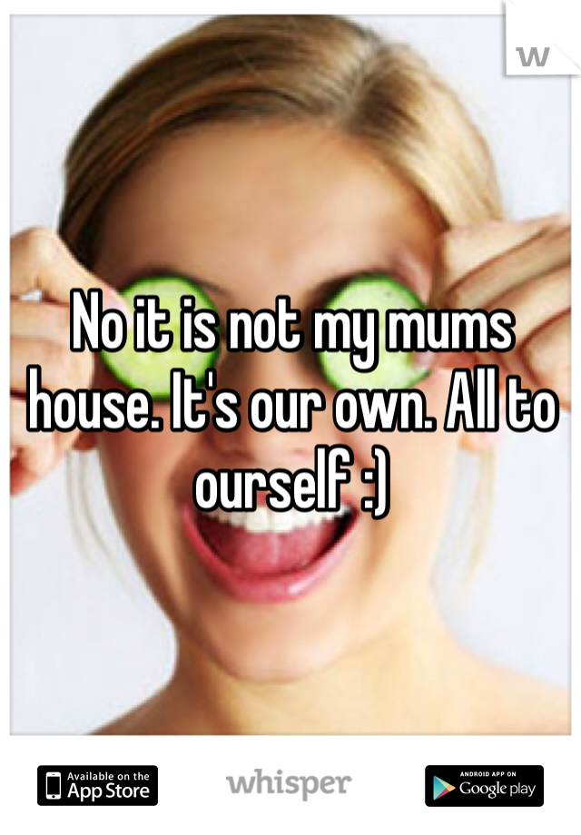 No it is not my mums house. It's our own. All to ourself :)
