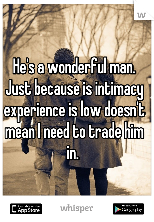 He's a wonderful man. Just because is intimacy experience is low doesn't mean I need to trade him in. 