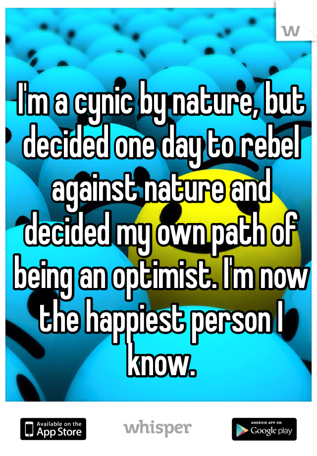I'm a cynic by nature, but decided one day to rebel against nature and decided my own path of being an optimist. I'm now the happiest person I know.