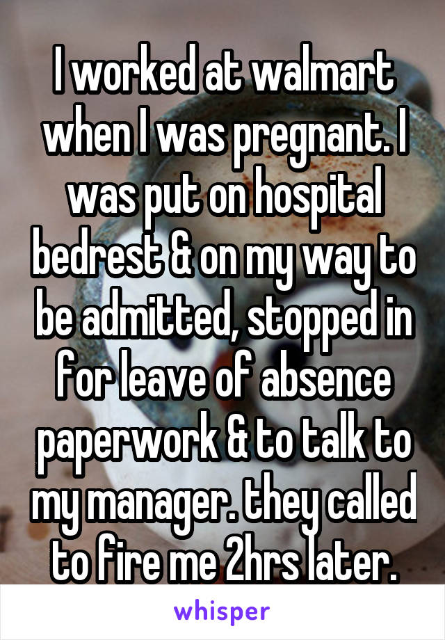 I worked at walmart when I was pregnant. I was put on hospital bedrest & on my way to be admitted, stopped in for leave of absence paperwork & to talk to my manager. they called to fire me 2hrs later.
