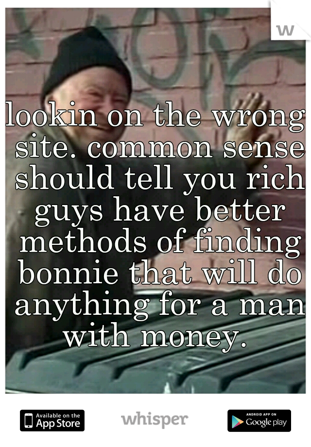 lookin on the wrong site. common sense should tell you rich guys have better methods of finding bonnie that will do anything for a man with money. 