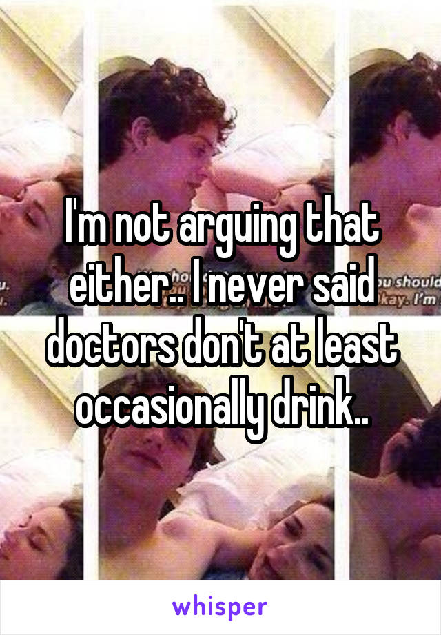 I'm not arguing that either.. I never said doctors don't at least occasionally drink..