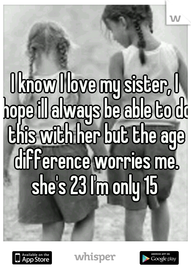 I know I love my sister, I hope ill always be able to do this with her but the age difference worries me. she's 23 I'm only 15 