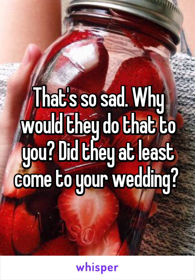 That's so sad. Why would they do that to you? Did they at least come to your wedding? 